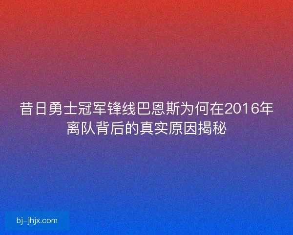 昔日勇士冠军锋线巴恩斯为何在2016年离队背后的真实原因揭秘