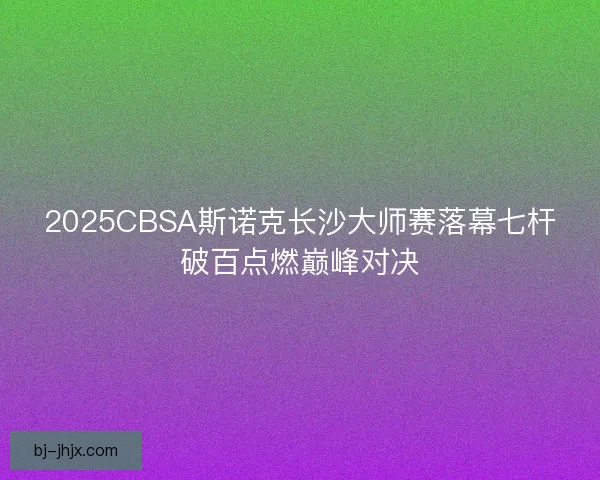2025CBSA斯诺克长沙大师赛落幕七杆破百点燃巅峰对决