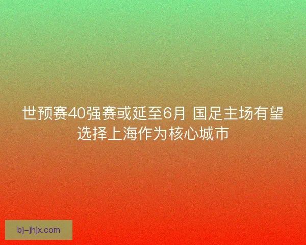 世预赛40强赛或延至6月 国足主场有望选择上海作为核心城市