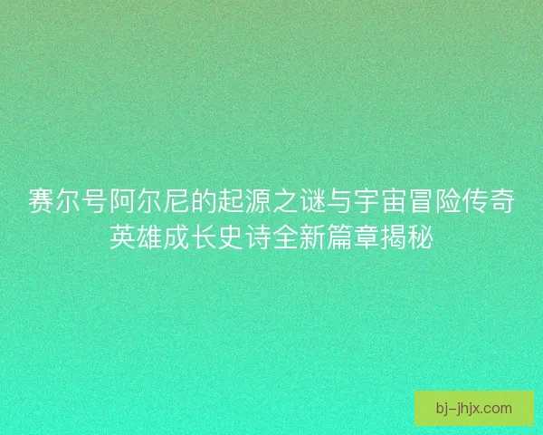 赛尔号阿尔尼的起源之谜与宇宙冒险传奇英雄成长史诗全新篇章揭秘