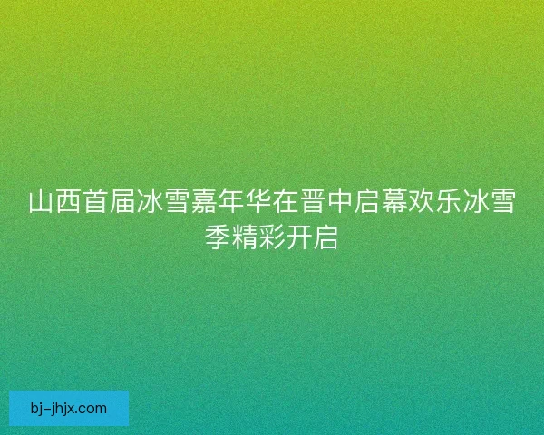 山西首届冰雪嘉年华在晋中启幕欢乐冰雪季精彩开启