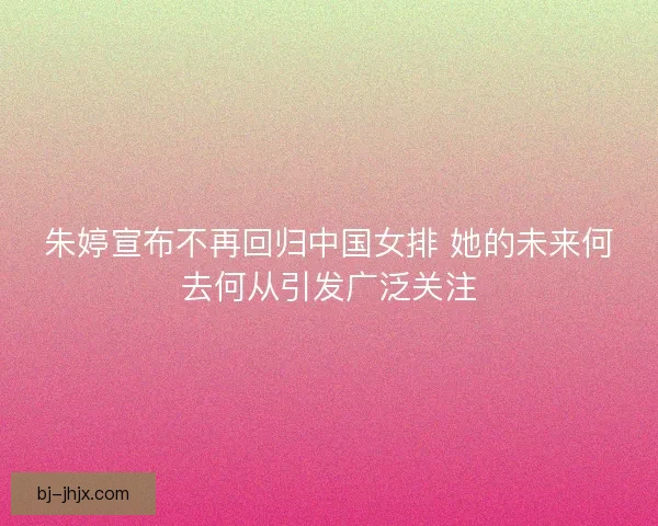 朱婷宣布不再回归中国女排 她的未来何去何从引发广泛关注