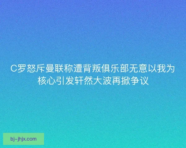 C罗怒斥曼联称遭背叛俱乐部无意以我为核心引发轩然大波再掀争议
