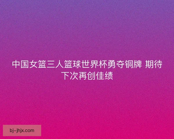 中国女篮三人篮球世界杯勇夺铜牌 期待下次再创佳绩